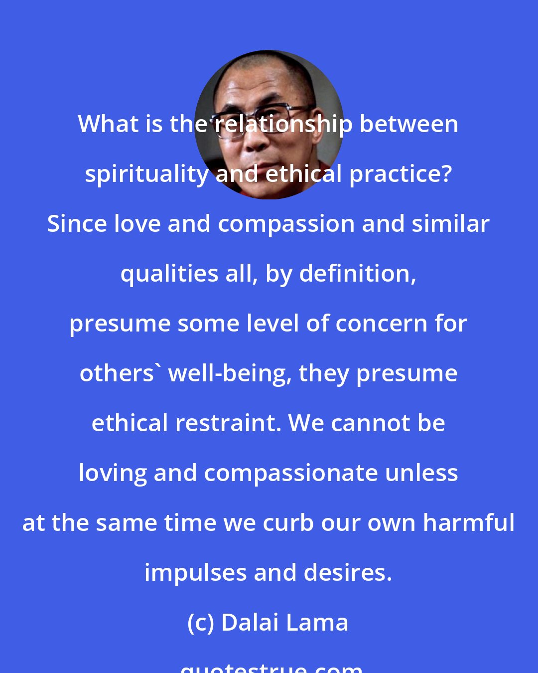 Dalai Lama: What is the relationship between spirituality and ethical practice? Since love and compassion and similar qualities all, by definition, presume some level of concern for others' well-being, they presume ethical restraint. We cannot be loving and compassionate unless at the same time we curb our own harmful impulses and desires.