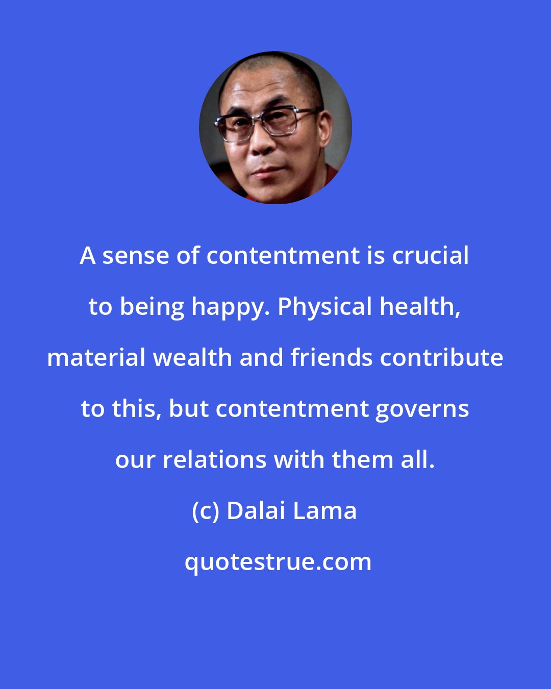 Dalai Lama: A sense of contentment is crucial to being happy. Physical health, material wealth and friends contribute to this, but contentment governs our relations with them all.
