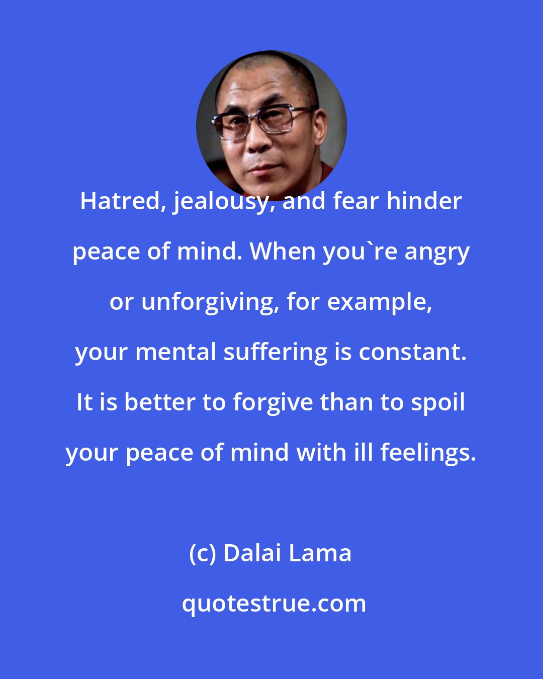 Dalai Lama: Hatred, jealousy, and fear hinder peace of mind. When you're angry or unforgiving, for example, your mental suffering is constant. It is better to forgive than to spoil your peace of mind with ill feelings.