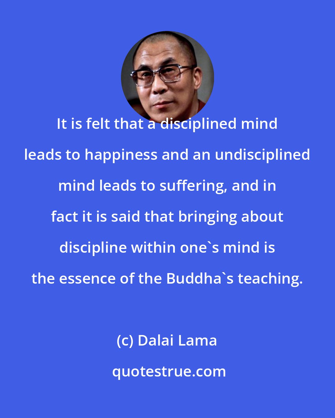 Dalai Lama: It is felt that a disciplined mind leads to happiness and an undisciplined mind leads to suffering, and in fact it is said that bringing about discipline within one's mind is the essence of the Buddha's teaching.