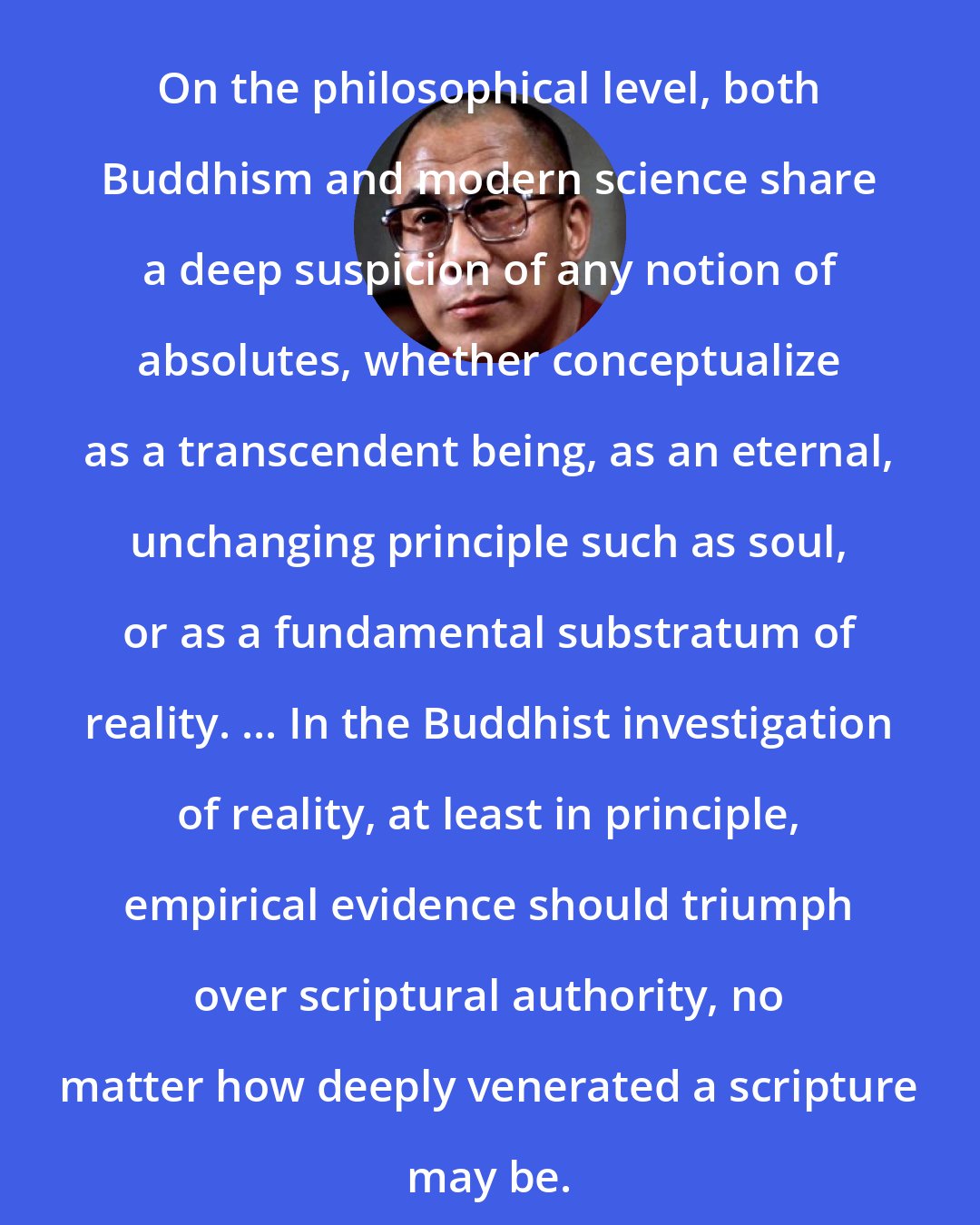 Dalai Lama: On the philosophical level, both Buddhism and modern science share a deep suspicion of any notion of absolutes, whether conceptualize as a transcendent being, as an eternal, unchanging principle such as soul, or as a fundamental substratum of reality. ... In the Buddhist investigation of reality, at least in principle, empirical evidence should triumph over scriptural authority, no matter how deeply venerated a scripture may be.