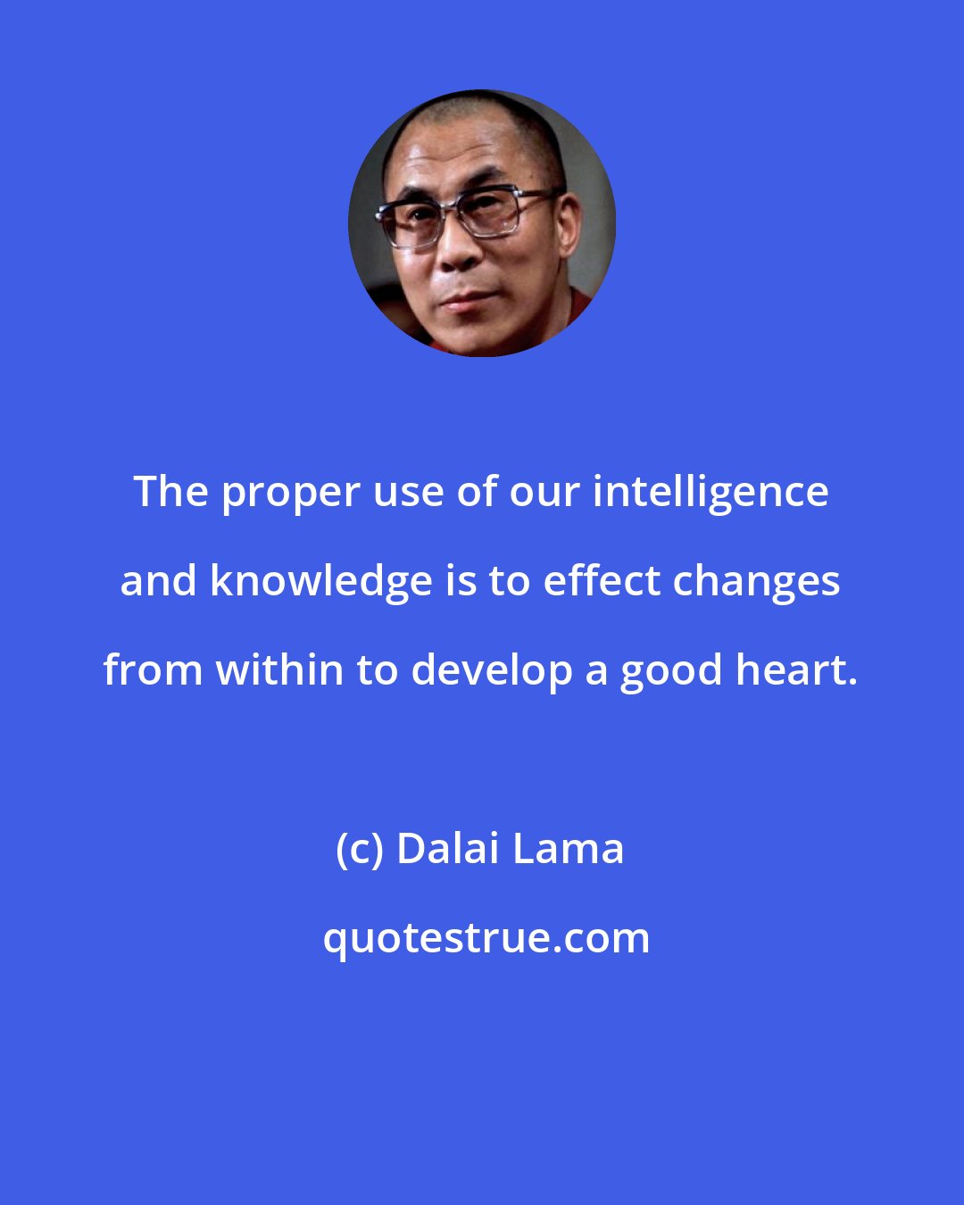 Dalai Lama: The proper use of our intelligence and knowledge is to effect changes from within to develop a good heart.