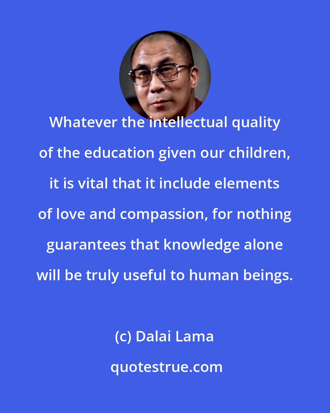 Dalai Lama: Whatever the intellectual quality of the education given our children, it is vital that it include elements of love and compassion, for nothing guarantees that knowledge alone will be truly useful to human beings.