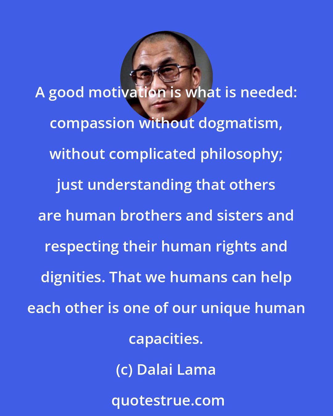 Dalai Lama: A good motivation is what is needed: compassion without dogmatism, without complicated philosophy; just understanding that others are human brothers and sisters and respecting their human rights and dignities. That we humans can help each other is one of our unique human capacities.