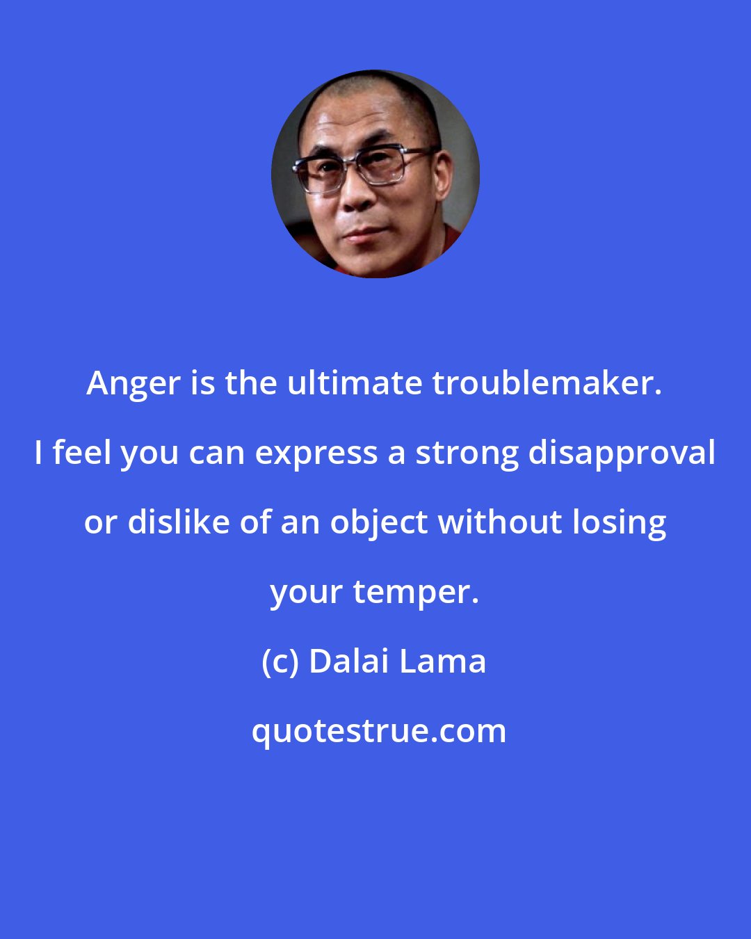 Dalai Lama: Anger is the ultimate troublemaker. I feel you can express a strong disapproval or dislike of an object without losing your temper.