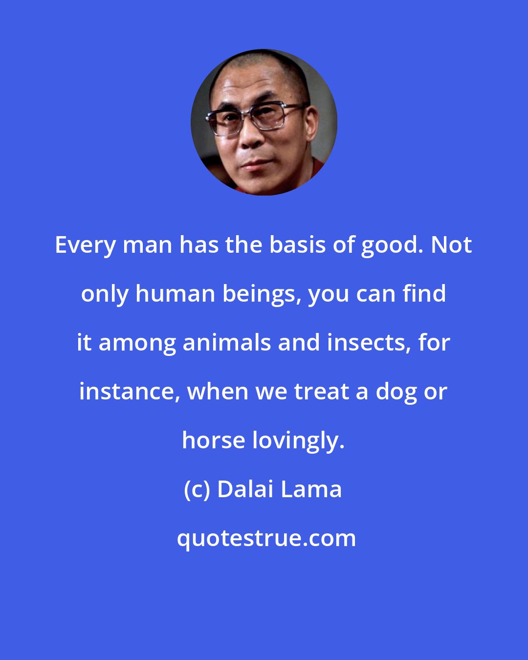 Dalai Lama: Every man has the basis of good. Not only human beings, you can find it among animals and insects, for instance, when we treat a dog or horse lovingly.