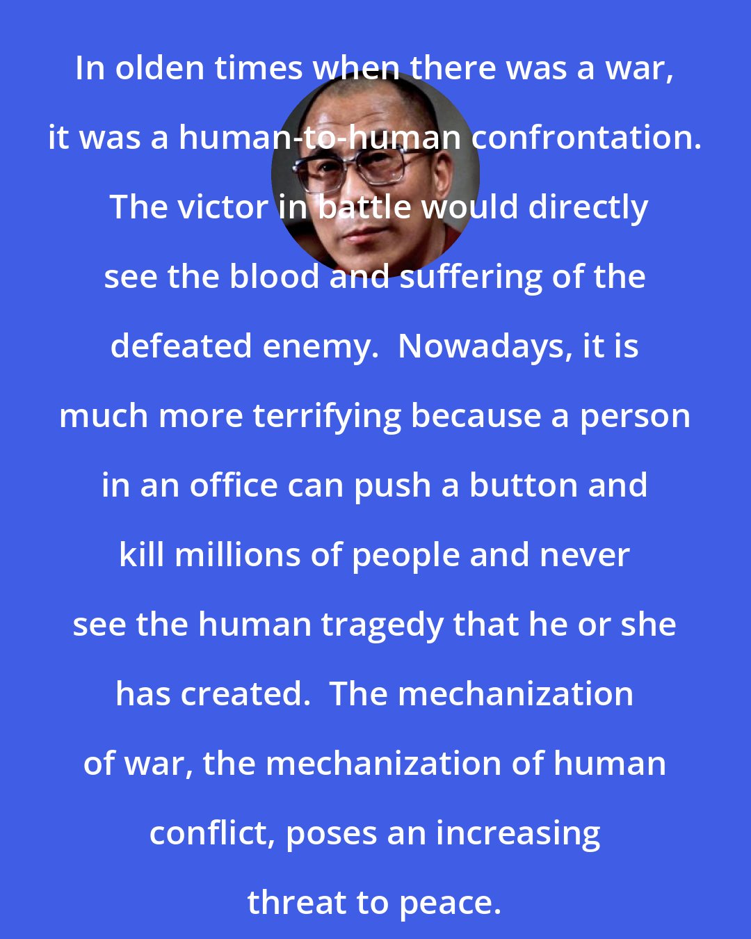 Dalai Lama: In olden times when there was a war, it was a human-to-human confrontation.  The victor in battle would directly see the blood and suffering of the defeated enemy.  Nowadays, it is much more terrifying because a person in an office can push a button and kill millions of people and never see the human tragedy that he or she has created.  The mechanization of war, the mechanization of human conflict, poses an increasing threat to peace.