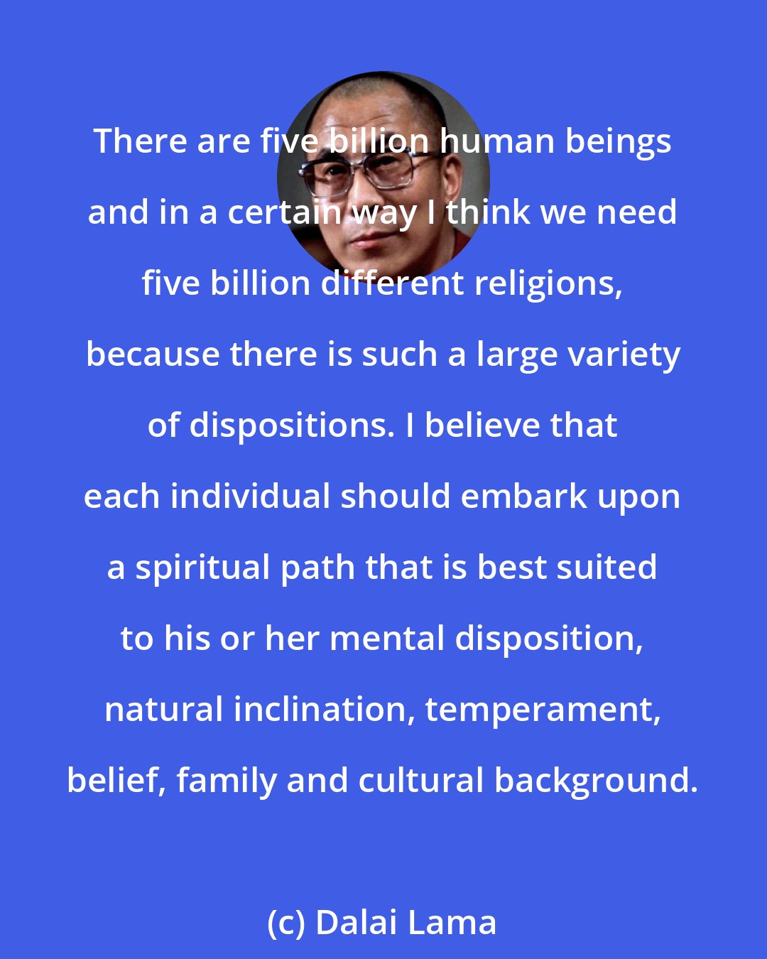 Dalai Lama: There are five billion human beings and in a certain way I think we need five billion different religions, because there is such a large variety of dispositions. I believe that each individual should embark upon a spiritual path that is best suited to his or her mental disposition, natural inclination, temperament, belief, family and cultural background.