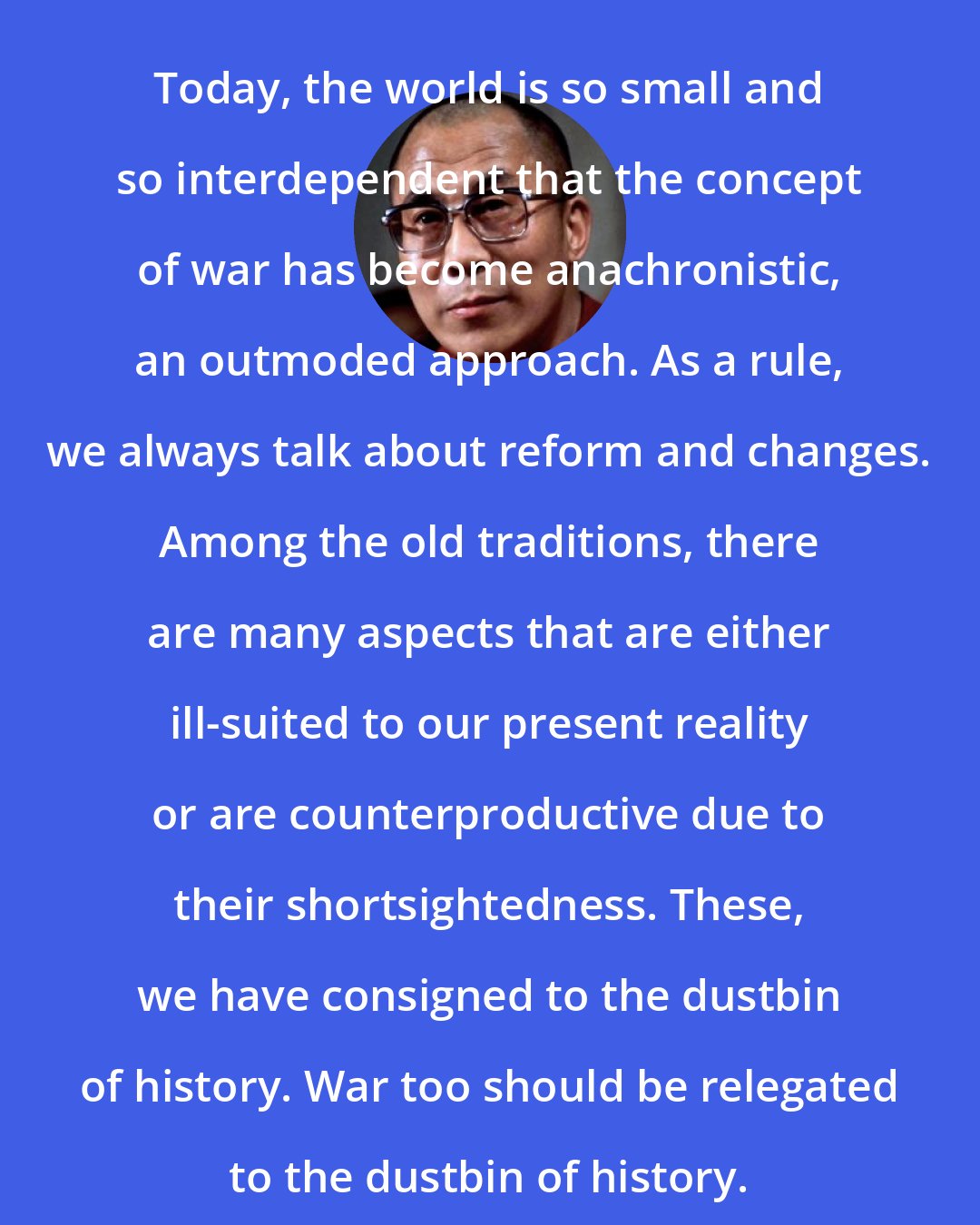 Dalai Lama: Today, the world is so small and so interdependent that the concept of war has become anachronistic, an outmoded approach. As a rule, we always talk about reform and changes. Among the old traditions, there are many aspects that are either ill-suited to our present reality or are counterproductive due to their shortsightedness. These, we have consigned to the dustbin of history. War too should be relegated to the dustbin of history.