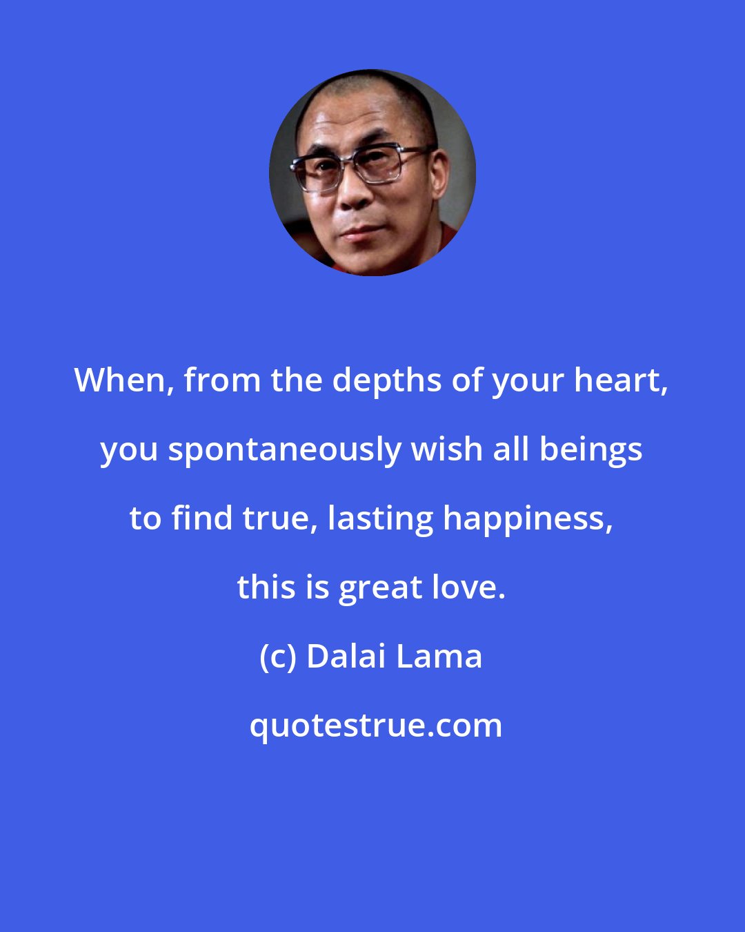 Dalai Lama: When, from the depths of your heart, you spontaneously wish all beings to find true, lasting happiness, this is great love.