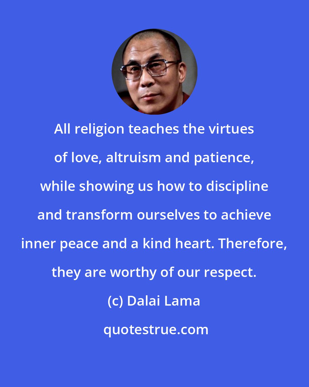 Dalai Lama: All religion teaches the virtues of love, altruism and patience, while showing us how to discipline and transform ourselves to achieve inner peace and a kind heart. Therefore, they are worthy of our respect.