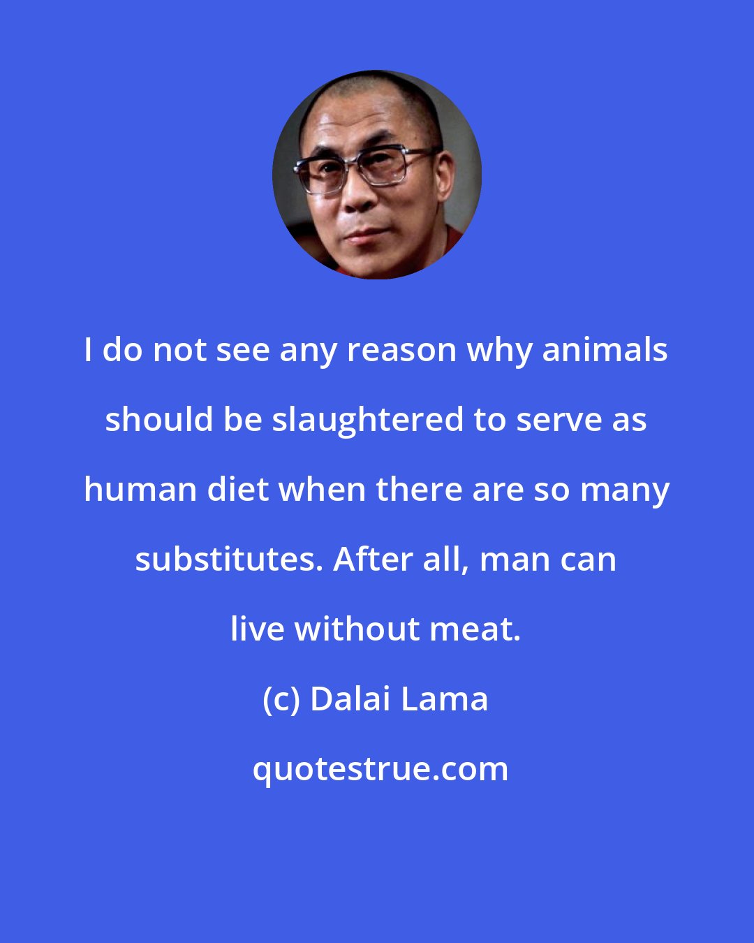 Dalai Lama: I do not see any reason why animals should be slaughtered to serve as human diet when there are so many substitutes. After all, man can live without meat.