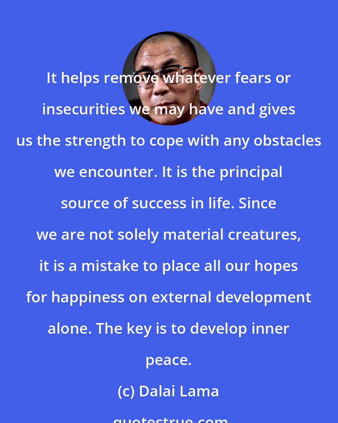 Dalai Lama: It helps remove whatever fears or insecurities we may have and gives us the strength to cope with any obstacles we encounter. It is the principal source of success in life. Since we are not solely material creatures, it is a mistake to place all our hopes for happiness on external development alone. The key is to develop inner peace.