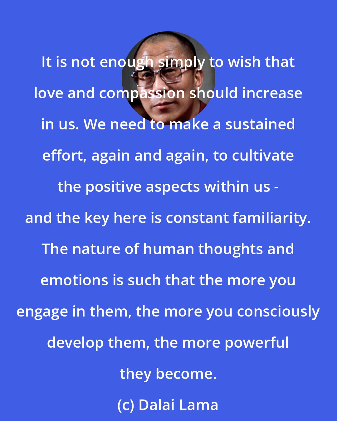 Dalai Lama: It is not enough simply to wish that love and compassion should increase in us. We need to make a sustained effort, again and again, to cultivate the positive aspects within us - and the key here is constant familiarity. The nature of human thoughts and emotions is such that the more you engage in them, the more you consciously develop them, the more powerful they become.