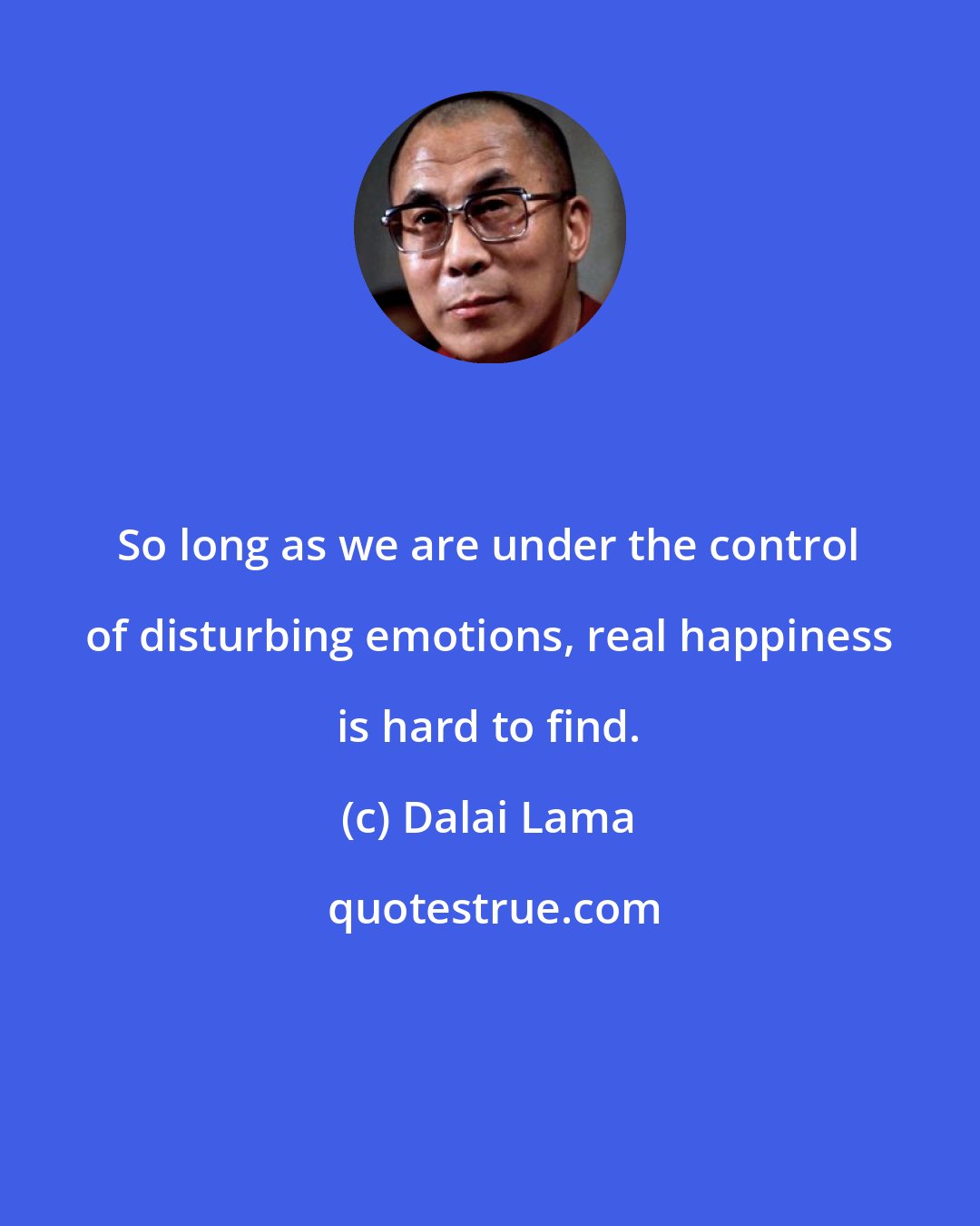 Dalai Lama: So long as we are under the control of disturbing emotions, real happiness is hard to find.