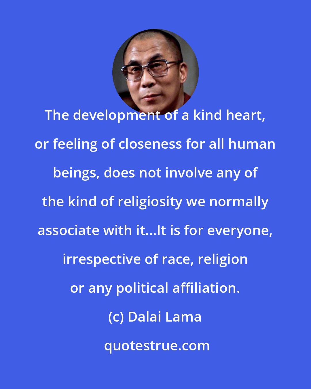 Dalai Lama: The development of a kind heart, or feeling of closeness for all human beings, does not involve any of the kind of religiosity we normally associate with it...It is for everyone, irrespective of race, religion or any political affiliation.