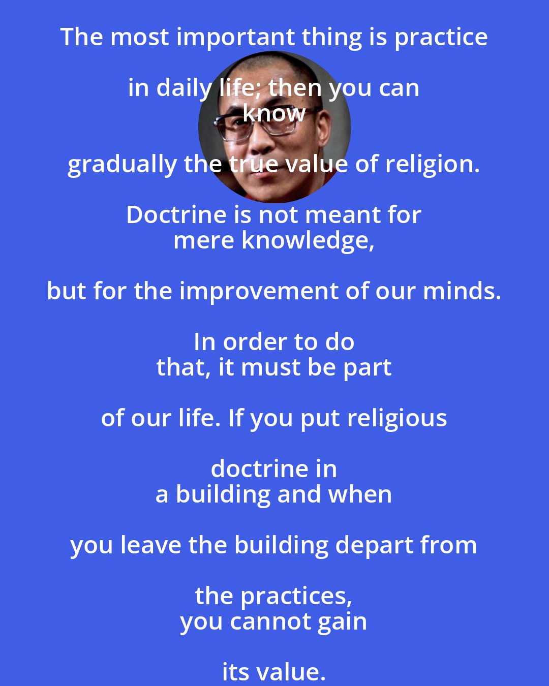 Dalai Lama: The most important thing is practice in daily life; then you can 
 know gradually the true value of religion. Doctrine is not meant for 
 mere knowledge, but for the improvement of our minds. In order to do 
 that, it must be part of our life. If you put religious doctrine in 
 a building and when you leave the building depart from the practices, 
 you cannot gain its value.