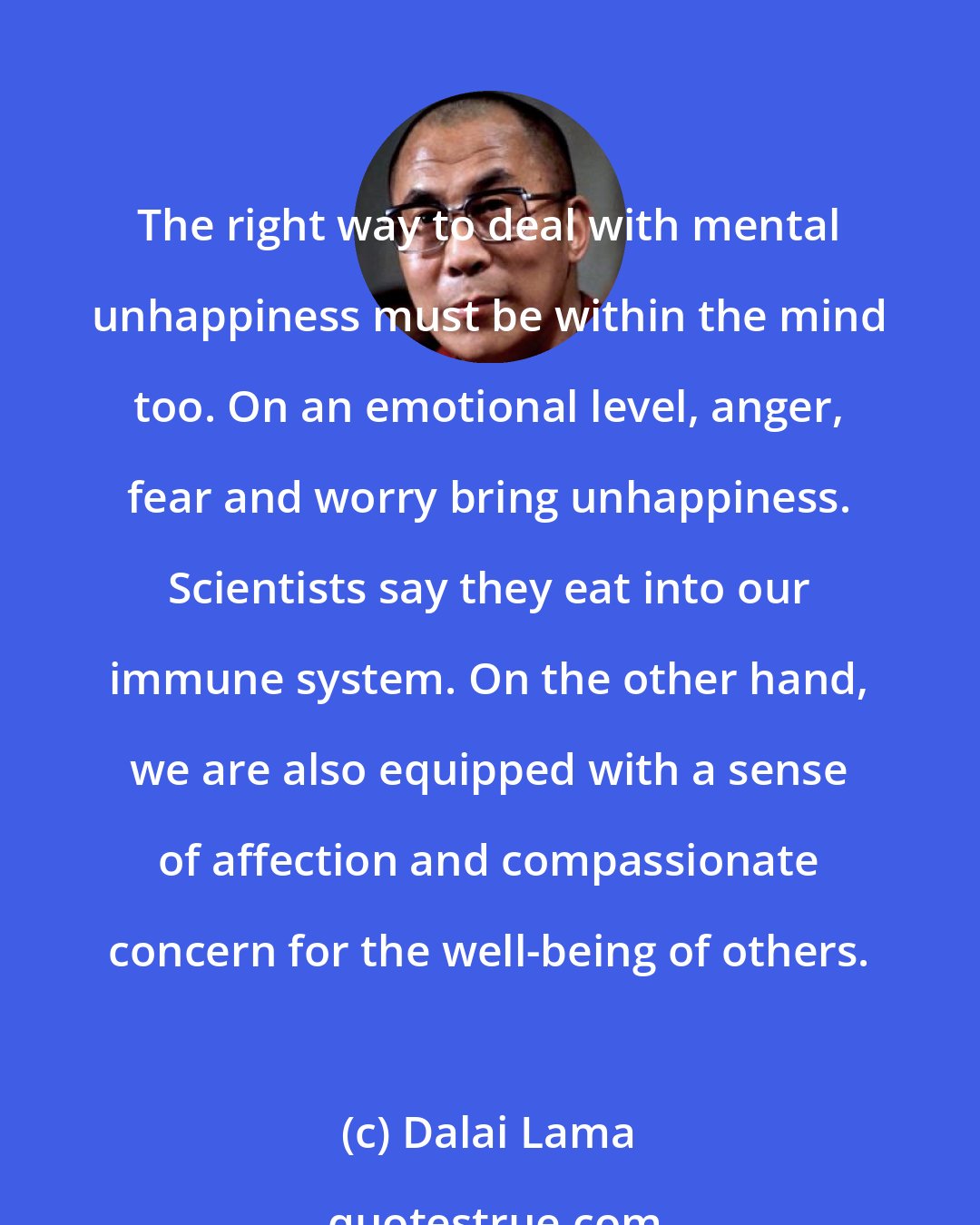 Dalai Lama: The right way to deal with mental unhappiness must be within the mind too. On an emotional level, anger, fear and worry bring unhappiness. Scientists say they eat into our immune system. On the other hand, we are also equipped with a sense of affection and compassionate concern for the well-being of others.