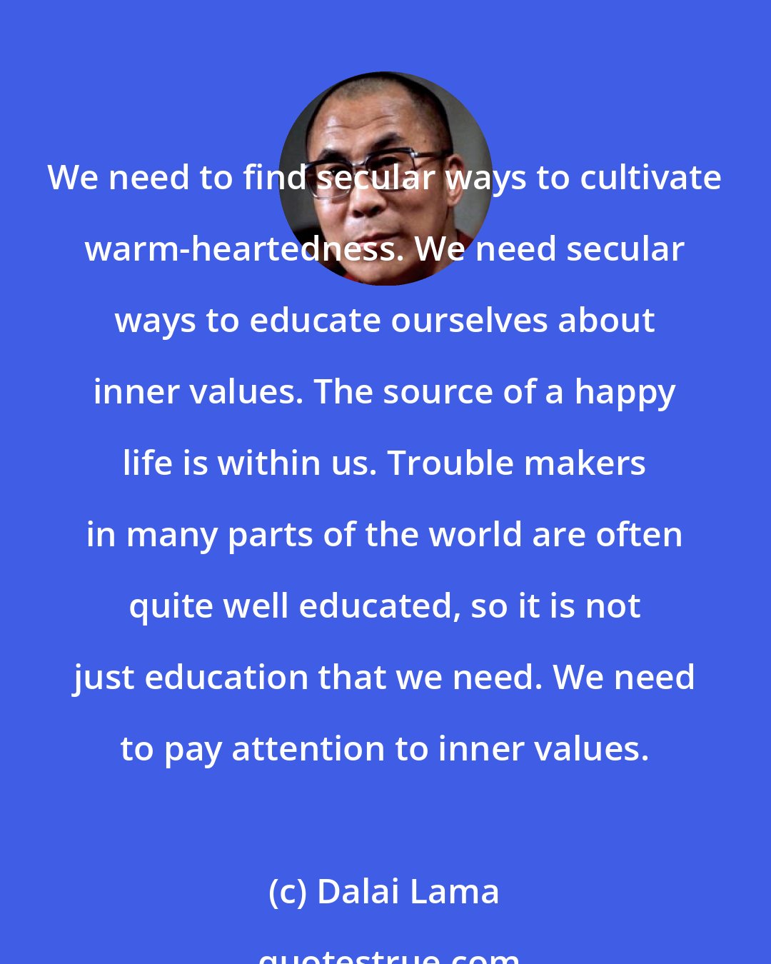 Dalai Lama: We need to find secular ways to cultivate warm-heartedness. We need secular ways to educate ourselves about inner values. The source of a happy life is within us. Trouble makers in many parts of the world are often quite well educated, so it is not just education that we need. We need to pay attention to inner values.