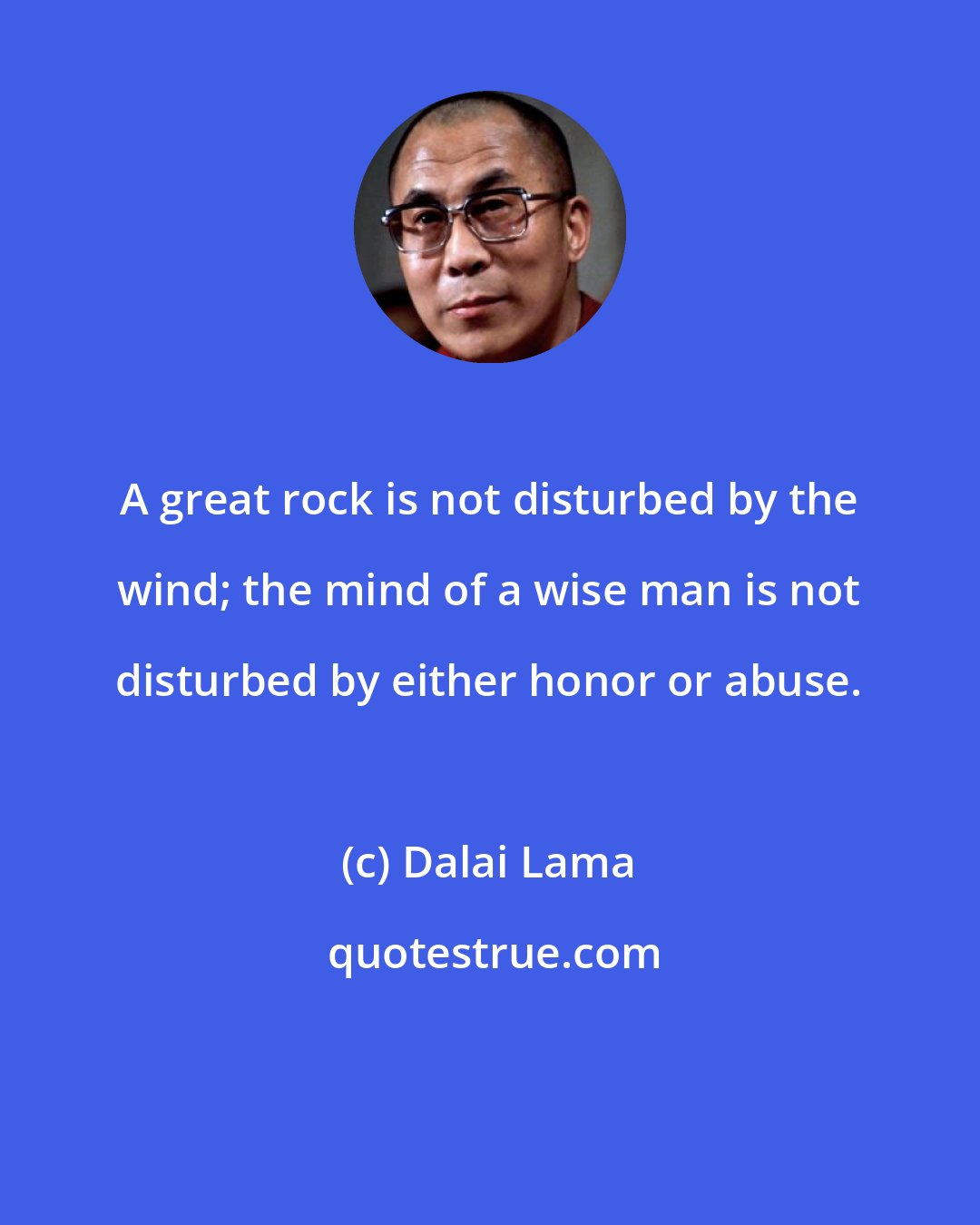 Dalai Lama: A great rock is not disturbed by the wind; the mind of a wise man is not disturbed by either honor or abuse.