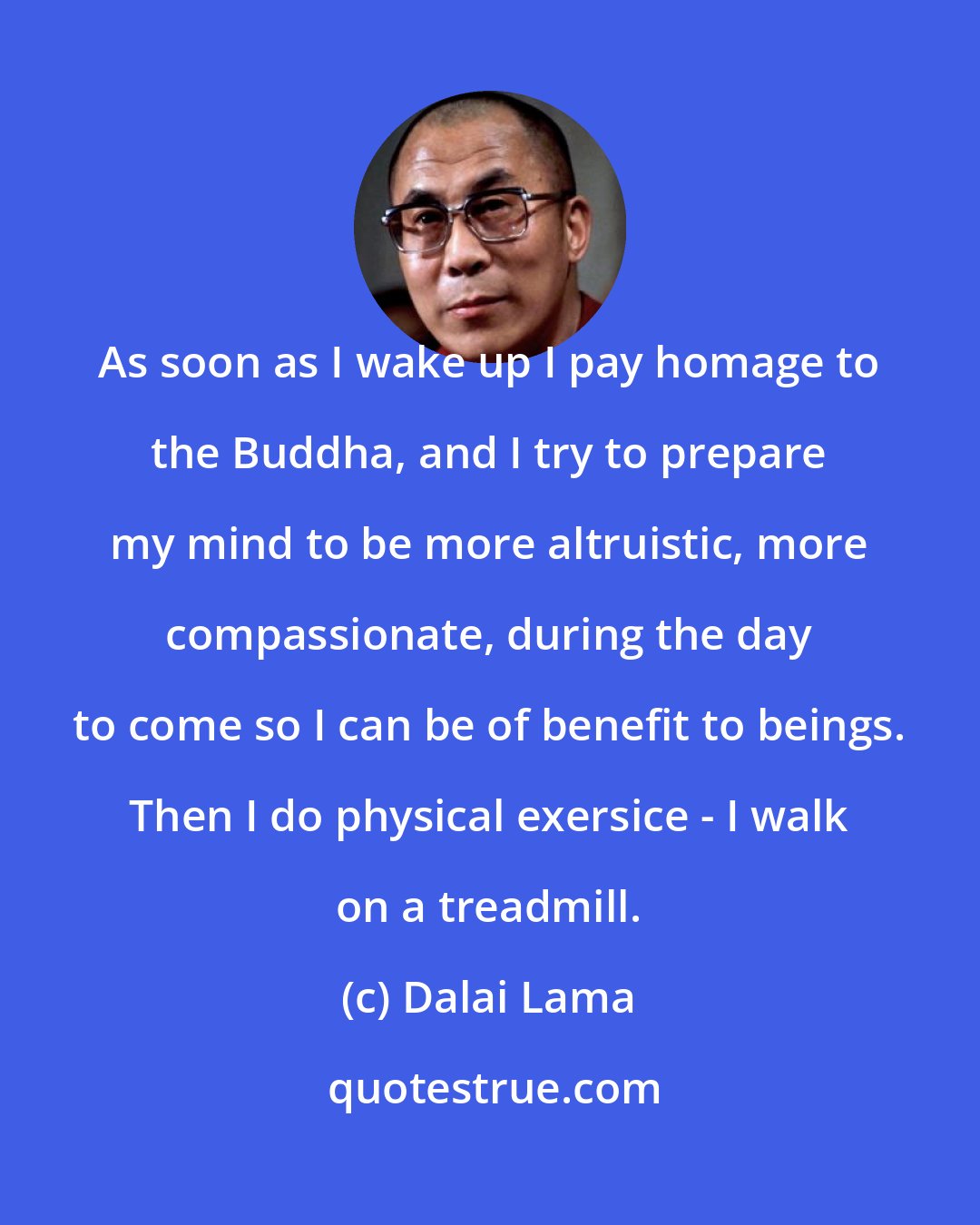 Dalai Lama: As soon as I wake up I pay homage to the Buddha, and I try to prepare my mind to be more altruistic, more compassionate, during the day to come so I can be of benefit to beings. Then I do physical exersice - I walk on a treadmill.