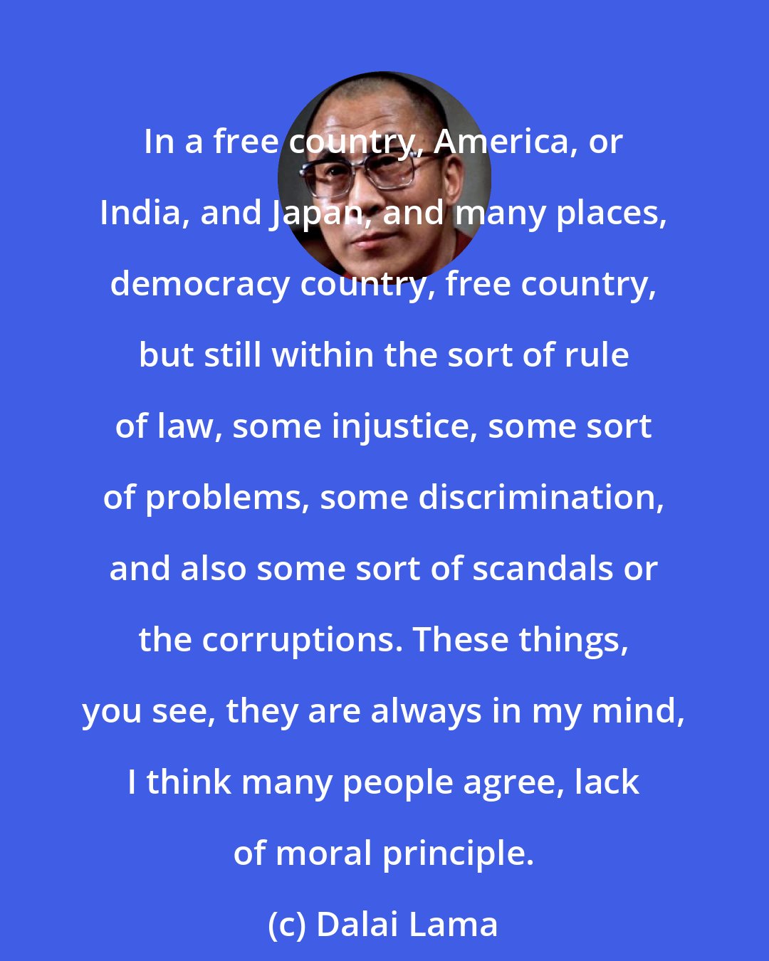 Dalai Lama: In a free country, America, or India, and Japan, and many places, democracy country, free country, but still within the sort of rule of law, some injustice, some sort of problems, some discrimination, and also some sort of scandals or the corruptions. These things, you see, they are always in my mind, I think many people agree, lack of moral principle.