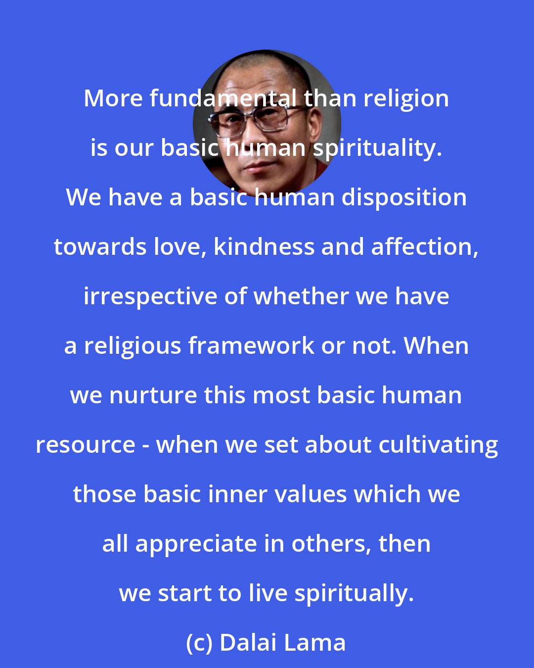 Dalai Lama: More fundamental than religion is our basic human spirituality. We have a basic human disposition towards love, kindness and affection, irrespective of whether we have a religious framework or not. When we nurture this most basic human resource - when we set about cultivating those basic inner values which we all appreciate in others, then we start to live spiritually.