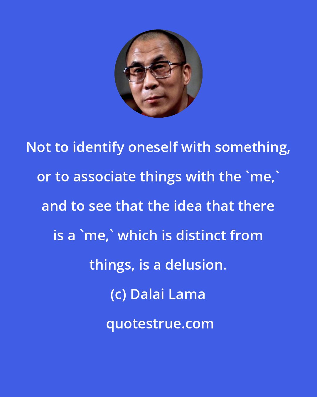 Dalai Lama: Not to identify oneself with something, or to associate things with the 'me,' and to see that the idea that there is a 'me,' which is distinct from things, is a delusion.