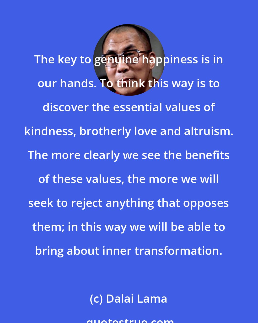 Dalai Lama: The key to genuine happiness is in our hands. To think this way is to discover the essential values of kindness, brotherly love and altruism. The more clearly we see the benefits of these values, the more we will seek to reject anything that opposes them; in this way we will be able to bring about inner transformation.