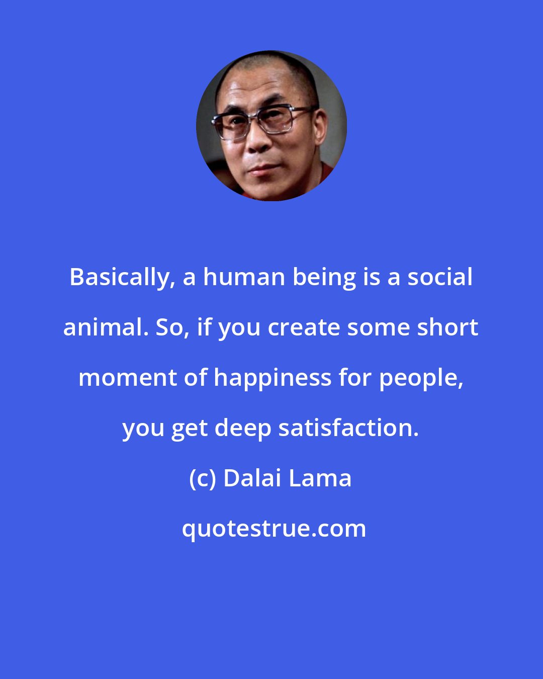 Dalai Lama: Basically, a human being is a social animal. So, if you create some short moment of happiness for people, you get deep satisfaction.