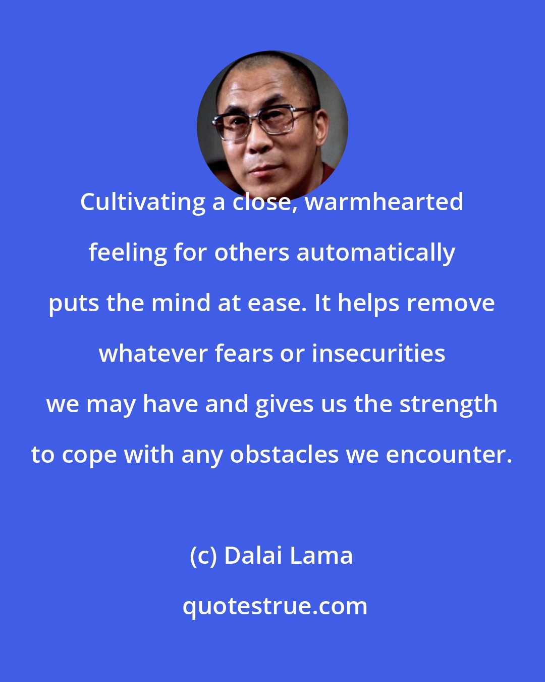 Dalai Lama: Cultivating a close, warmhearted feeling for others automatically puts the mind at ease. It helps remove whatever fears or insecurities we may have and gives us the strength to cope with any obstacles we encounter.