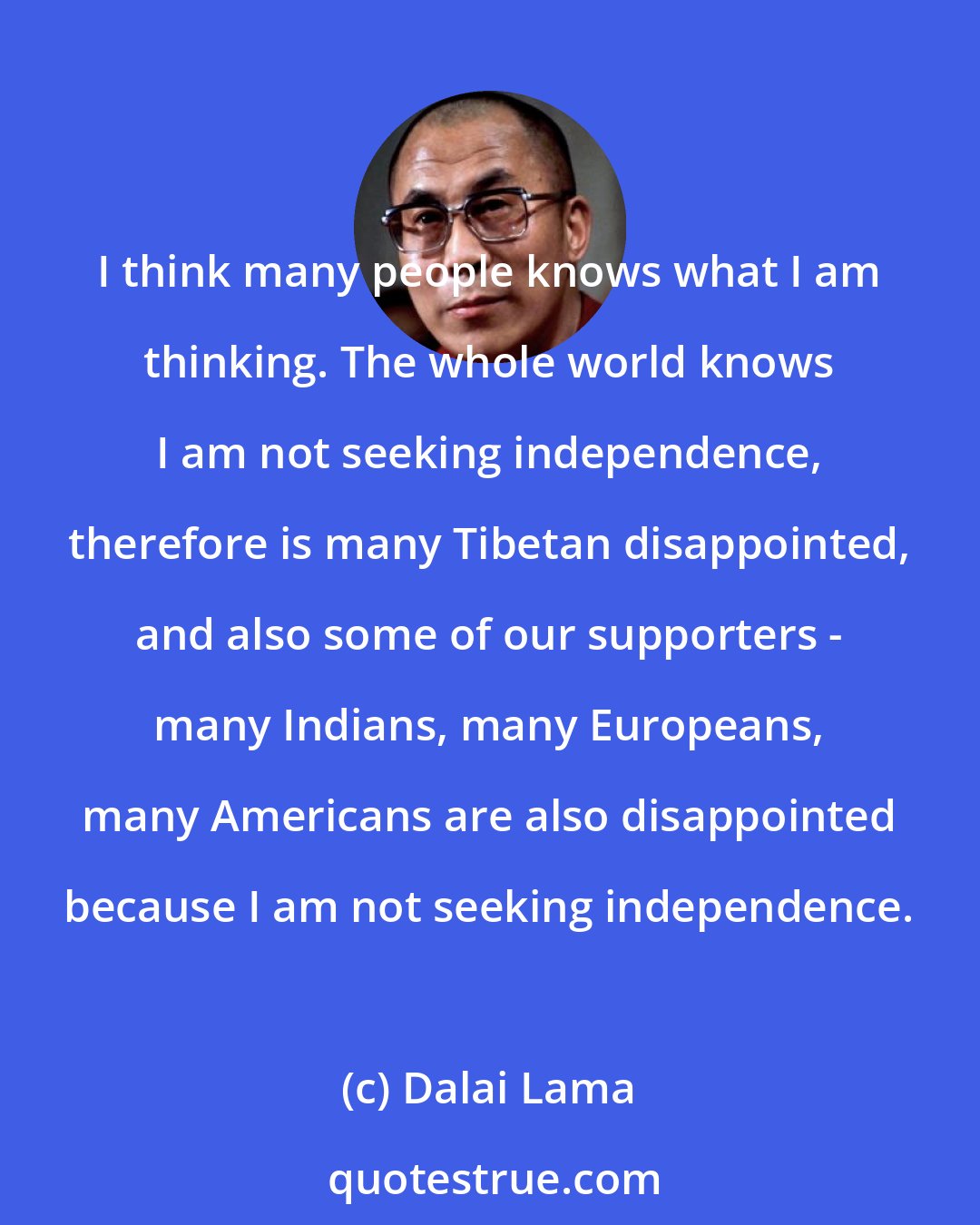 Dalai Lama: I think many people knows what I am thinking. The whole world knows I am not seeking independence, therefore is many Tibetan disappointed, and also some of our supporters - many Indians, many Europeans, many Americans are also disappointed because I am not seeking independence.