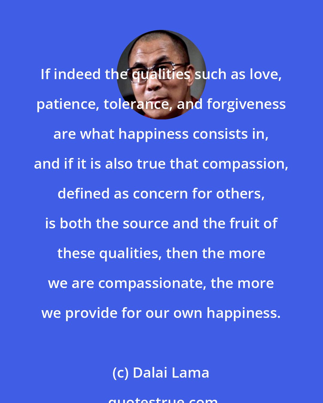 Dalai Lama: If indeed the qualities such as love, patience, tolerance, and forgiveness are what happiness consists in, and if it is also true that compassion, defined as concern for others, is both the source and the fruit of these qualities, then the more we are compassionate, the more we provide for our own happiness.