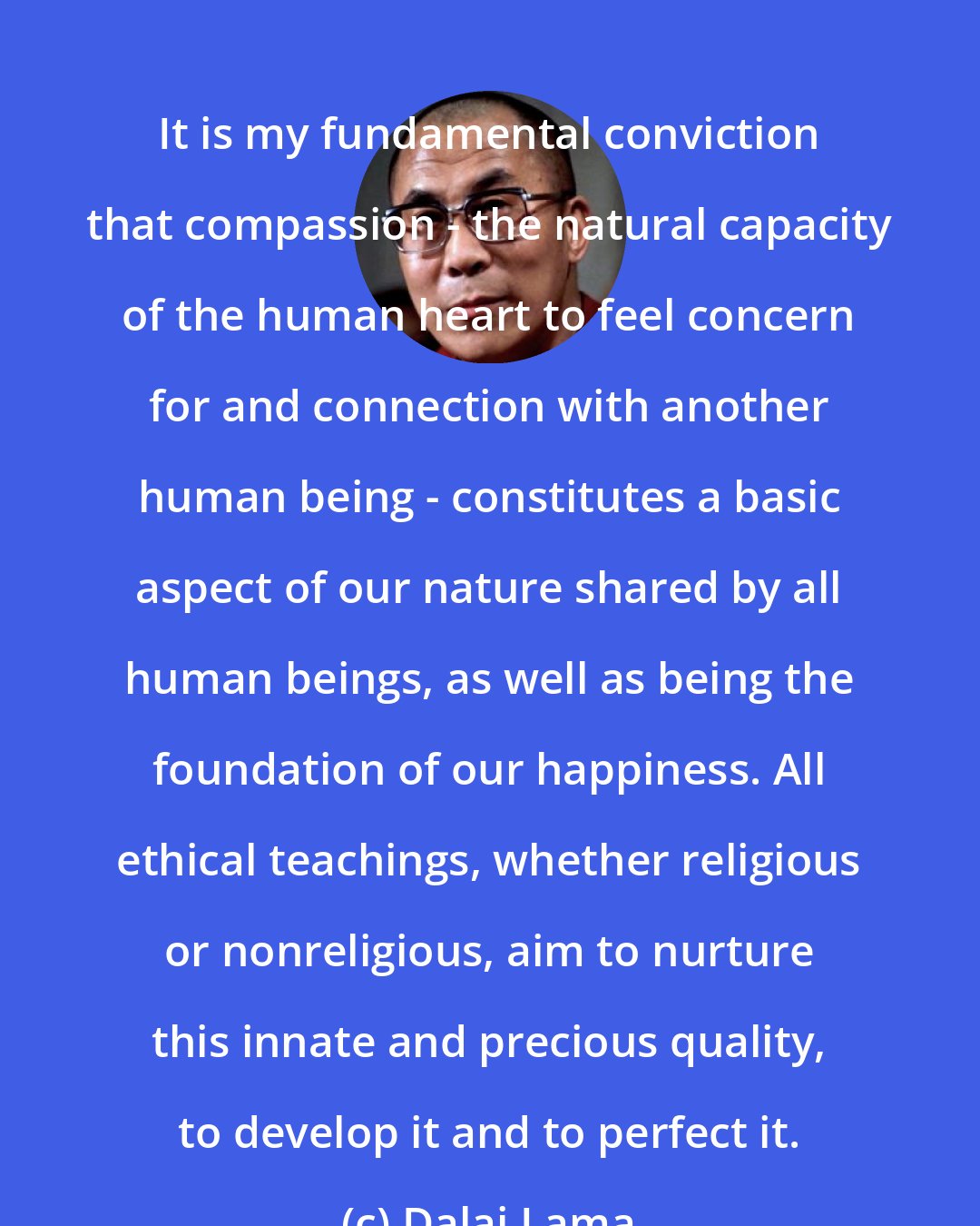 Dalai Lama: It is my fundamental conviction that compassion - the natural capacity of the human heart to feel concern for and connection with another human being - constitutes a basic aspect of our nature shared by all human beings, as well as being the foundation of our happiness. All ethical teachings, whether religious or nonreligious, aim to nurture this innate and precious quality, to develop it and to perfect it.