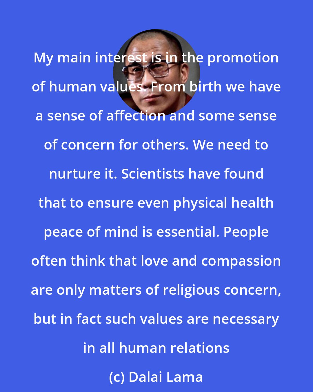 Dalai Lama: My main interest is in the promotion of human values. From birth we have a sense of affection and some sense of concern for others. We need to nurture it. Scientists have found that to ensure even physical health peace of mind is essential. People often think that love and compassion are only matters of religious concern, but in fact such values are necessary in all human relations