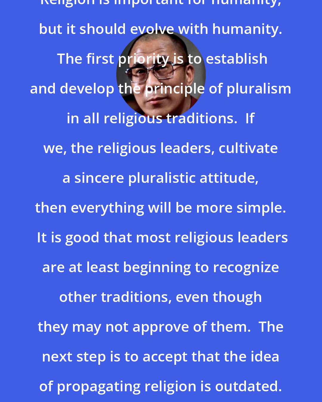 Dalai Lama: Religion is important for humanity, but it should evolve with humanity.  The first priority is to establish and develop the principle of pluralism in all religious traditions.  If we, the religious leaders, cultivate a sincere pluralistic attitude, then everything will be more simple.  It is good that most religious leaders are at least beginning to recognize other traditions, even though they may not approve of them.  The next step is to accept that the idea of propagating religion is outdated.  It no longer suits the times.