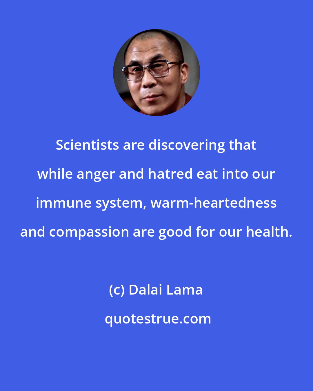 Dalai Lama: Scientists are discovering that while anger and hatred eat into our immune system, warm-heartedness and compassion are good for our health.