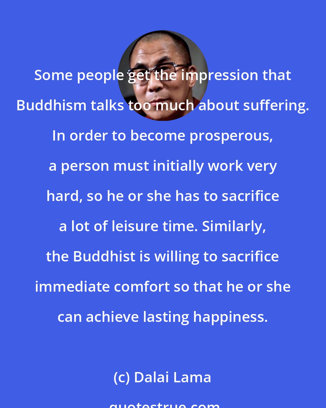 Dalai Lama: Some people get the impression that Buddhism talks too much about suffering. In order to become prosperous, a person must initially work very hard, so he or she has to sacrifice a lot of leisure time. Similarly, the Buddhist is willing to sacrifice immediate comfort so that he or she can achieve lasting happiness.