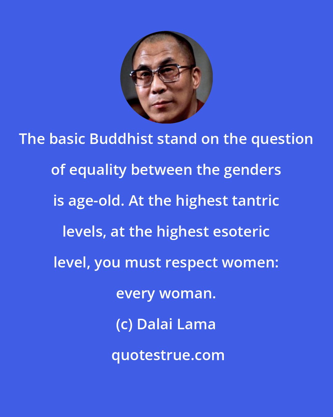 Dalai Lama: The basic Buddhist stand on the question of equality between the genders is age-old. At the highest tantric levels, at the highest esoteric level, you must respect women: every woman.