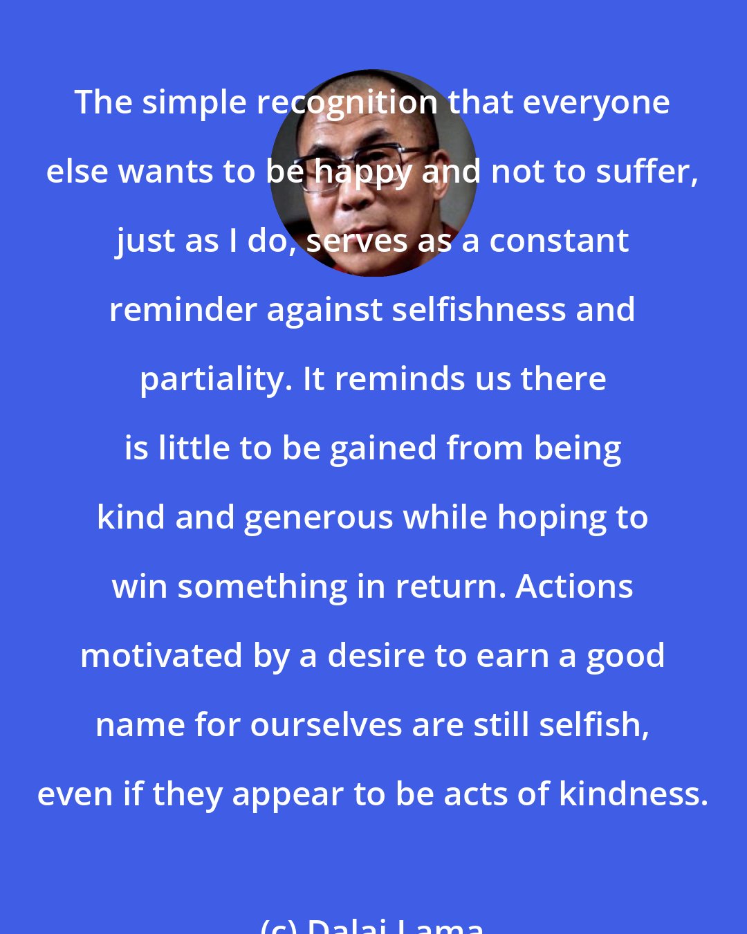 Dalai Lama: The simple recognition that everyone else wants to be happy and not to suffer, just as I do, serves as a constant reminder against selfishness and partiality. It reminds us there is little to be gained from being kind and generous while hoping to win something in return. Actions motivated by a desire to earn a good name for ourselves are still selfish, even if they appear to be acts of kindness.