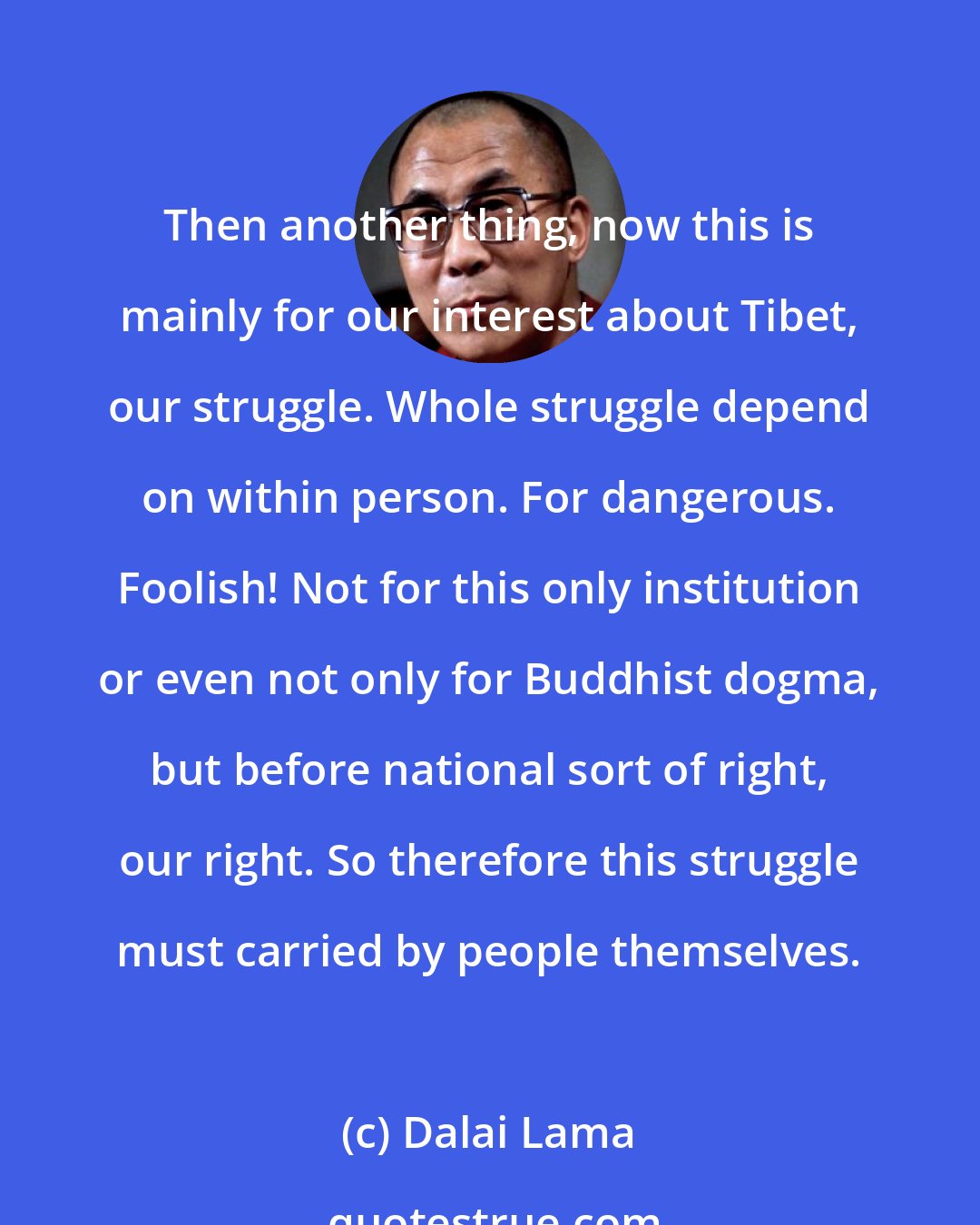 Dalai Lama: Then another thing, now this is mainly for our interest about Tibet, our struggle. Whole struggle depend on within person. For dangerous. Foolish! Not for this only institution or even not only for Buddhist dogma, but before national sort of right, our right. So therefore this struggle must carried by people themselves.