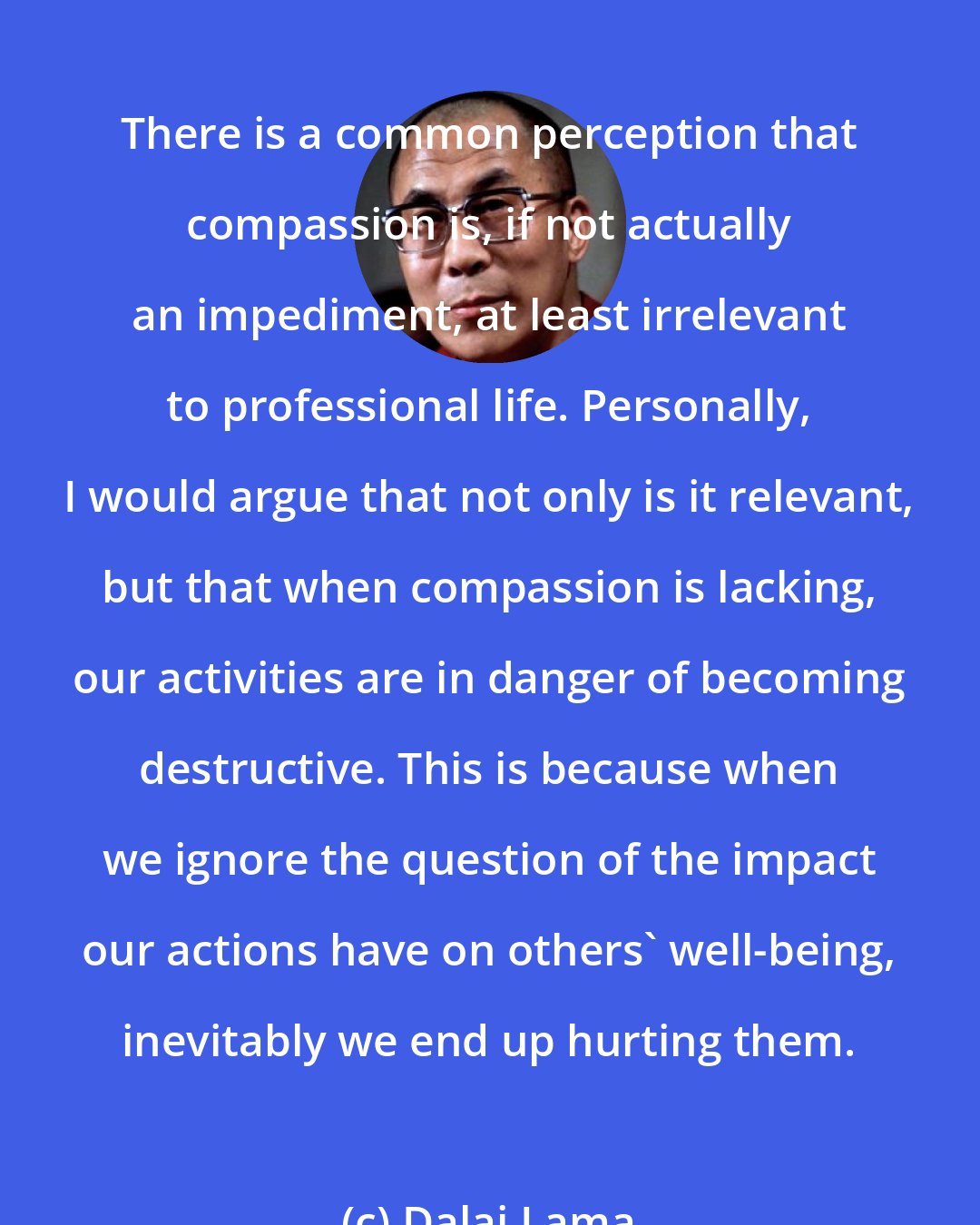 Dalai Lama: There is a common perception that compassion is, if not actually an impediment, at least irrelevant to professional life. Personally, I would argue that not only is it relevant, but that when compassion is lacking, our activities are in danger of becoming destructive. This is because when we ignore the question of the impact our actions have on others' well-being, inevitably we end up hurting them.