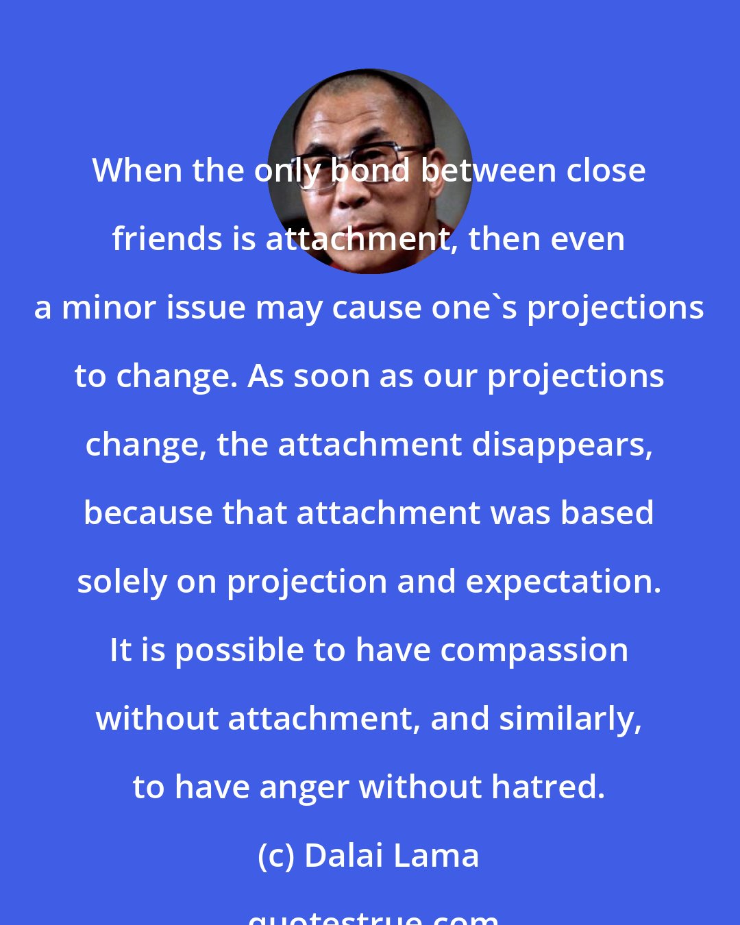 Dalai Lama: When the only bond between close friends is attachment, then even a minor issue may cause one's projections to change. As soon as our projections change, the attachment disappears, because that attachment was based solely on projection and expectation. It is possible to have compassion without attachment, and similarly, to have anger without hatred.