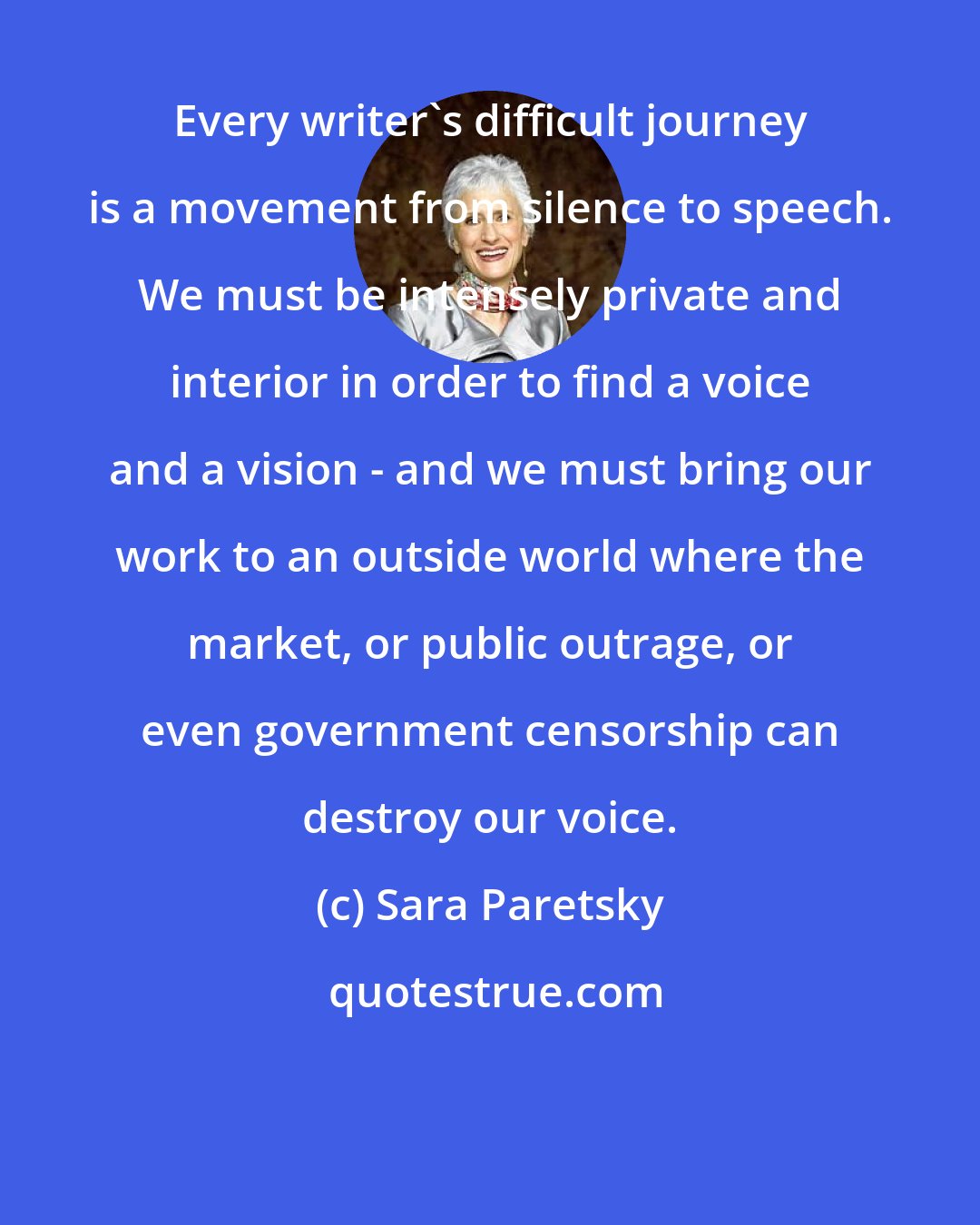 Sara Paretsky: Every writer's difficult journey is a movement from silence to speech. We must be intensely private and interior in order to find a voice and a vision - and we must bring our work to an outside world where the market, or public outrage, or even government censorship can destroy our voice.