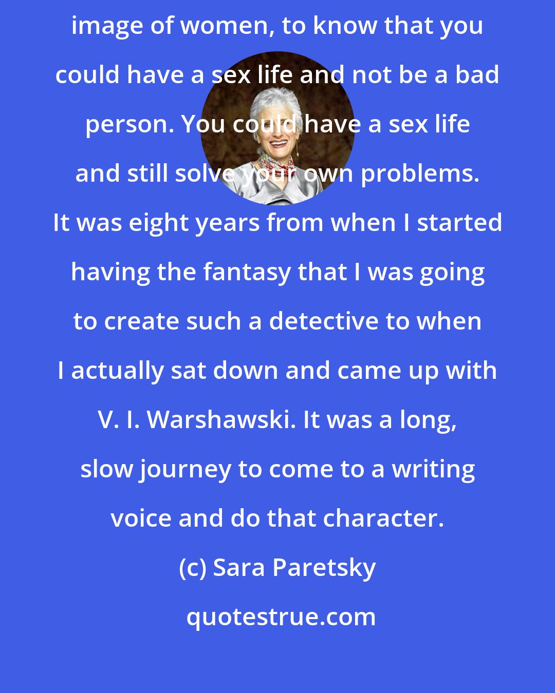Sara Paretsky: I began wanting to create a detective who really turned the tables on that image of women, to know that you could have a sex life and not be a bad person. You could have a sex life and still solve your own problems. It was eight years from when I started having the fantasy that I was going to create such a detective to when I actually sat down and came up with V. I. Warshawski. It was a long, slow journey to come to a writing voice and do that character.