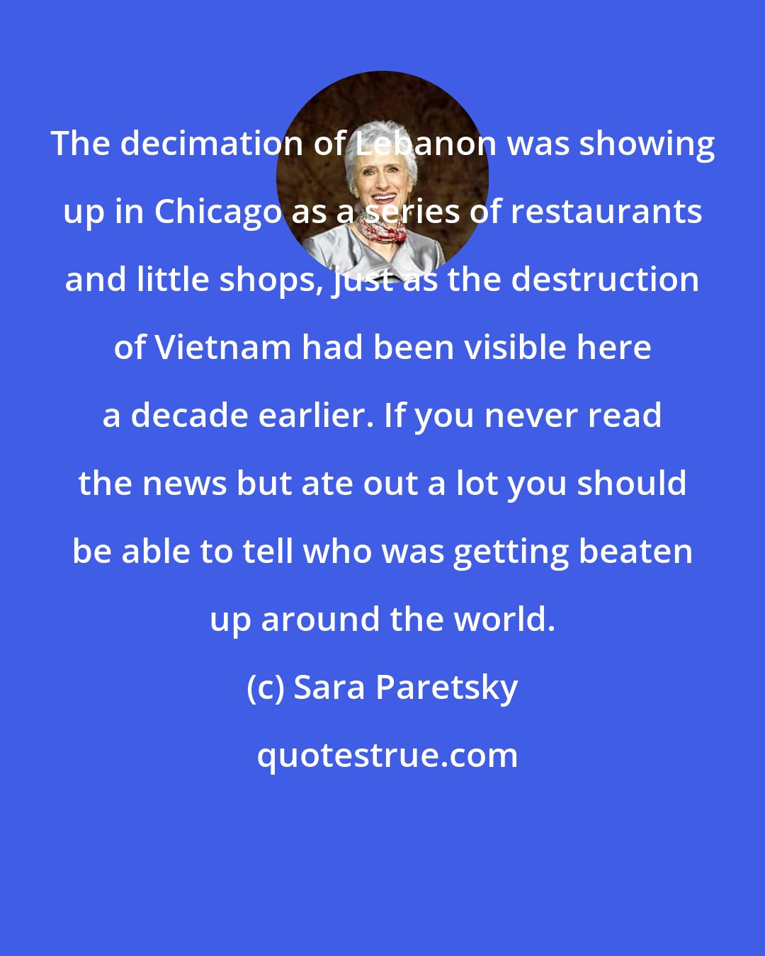 Sara Paretsky: The decimation of Lebanon was showing up in Chicago as a series of restaurants and little shops, just as the destruction of Vietnam had been visible here a decade earlier. If you never read the news but ate out a lot you should be able to tell who was getting beaten up around the world.