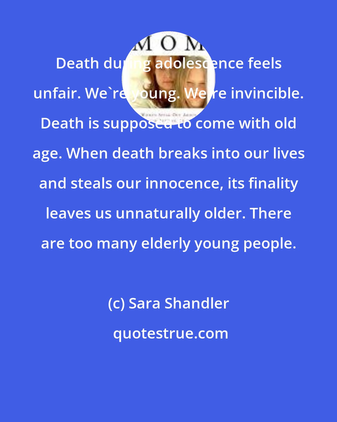 Sara Shandler: Death during adolescence feels unfair. We're young. We're invincible. Death is supposed to come with old age. When death breaks into our lives and steals our innocence, its finality leaves us unnaturally older. There are too many elderly young people.