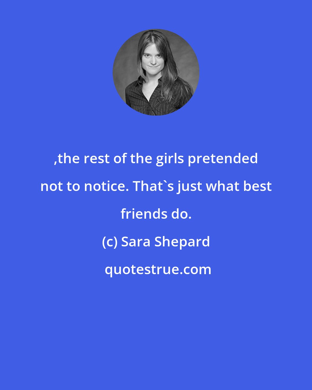 Sara Shepard: ,the rest of the girls pretended not to notice. That's just what best friends do.