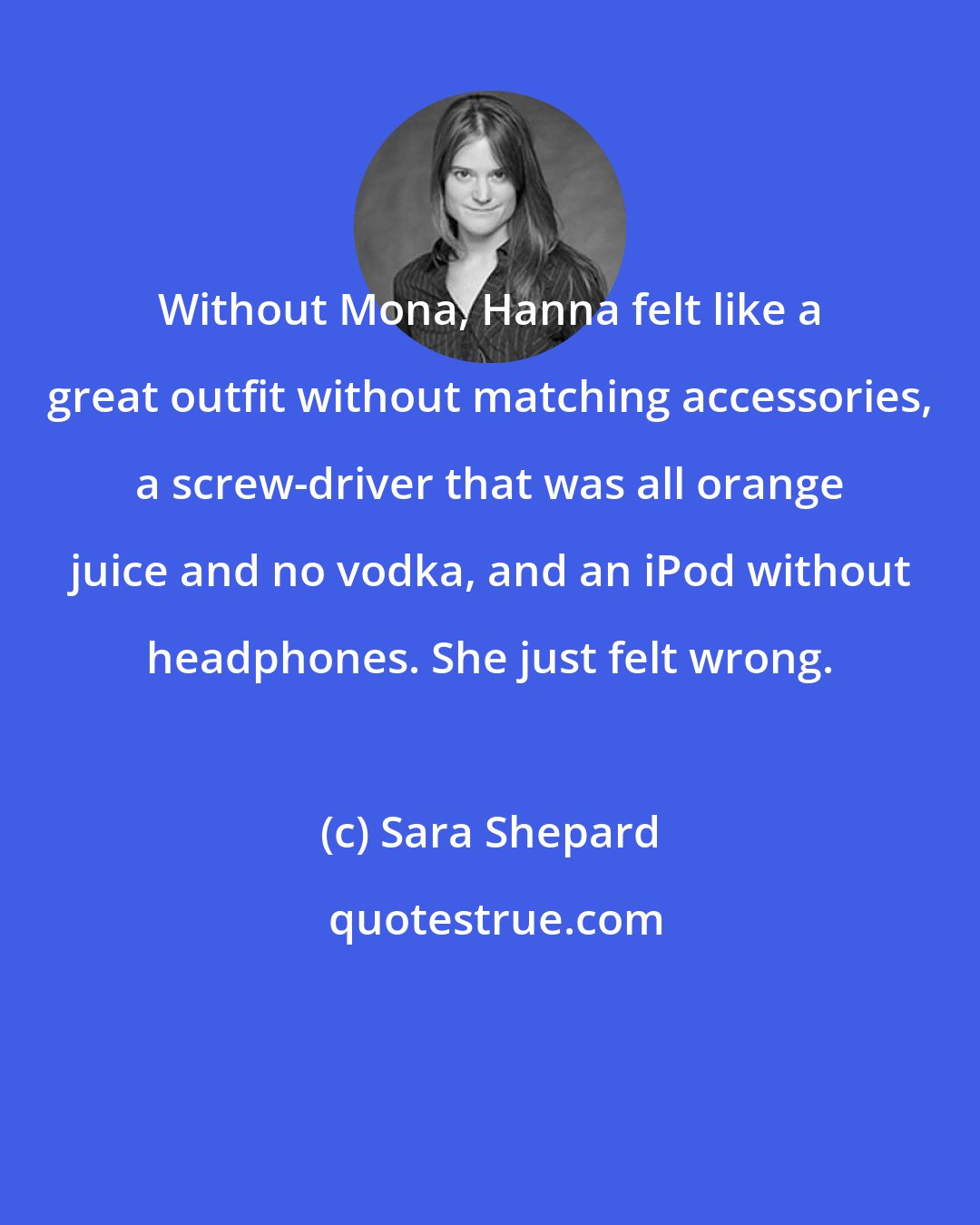 Sara Shepard: Without Mona, Hanna felt like a great outfit without matching accessories, a screw-driver that was all orange juice and no vodka, and an iPod without headphones. She just felt wrong.