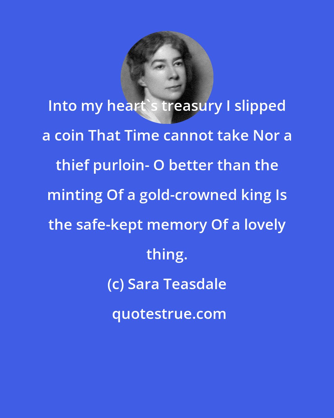 Sara Teasdale: Into my heart's treasury I slipped a coin That Time cannot take Nor a thief purloin- O better than the minting Of a gold-crowned king Is the safe-kept memory Of a lovely thing.